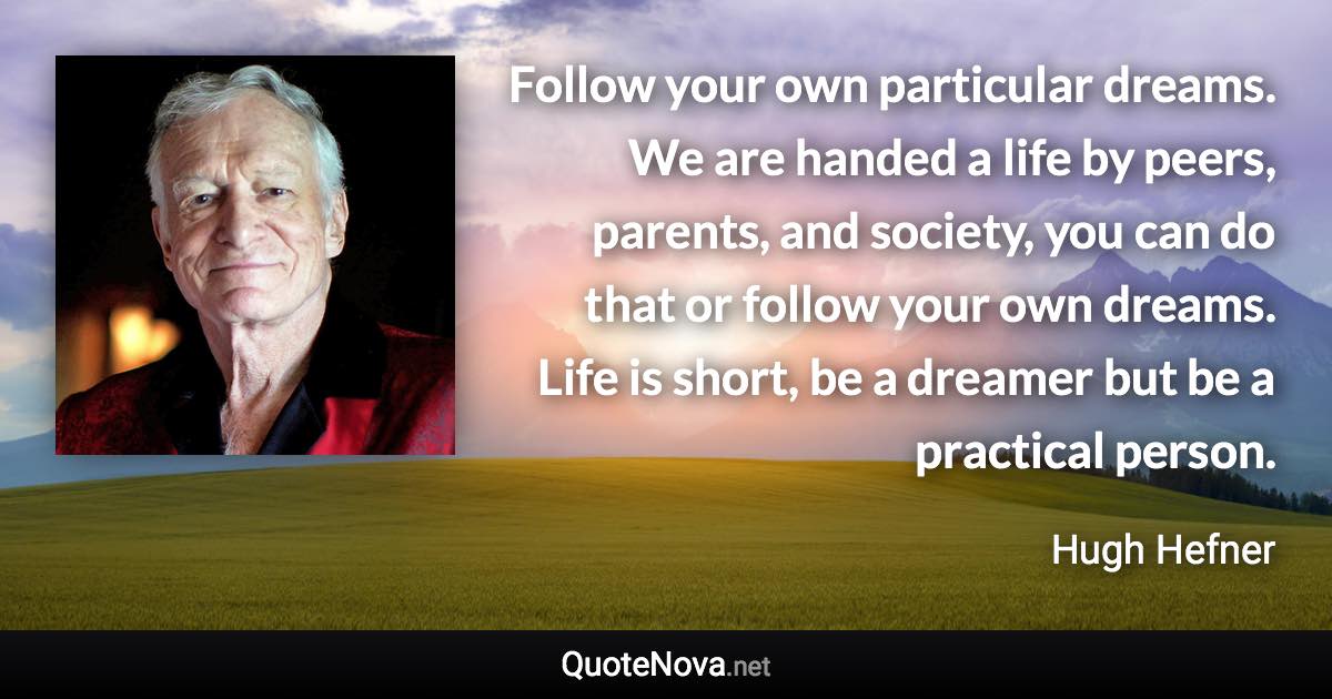 Follow your own particular dreams. We are handed a life by peers, parents, and society, you can do that or follow your own dreams. Life is short, be a dreamer but be a practical person. - Hugh Hefner quote