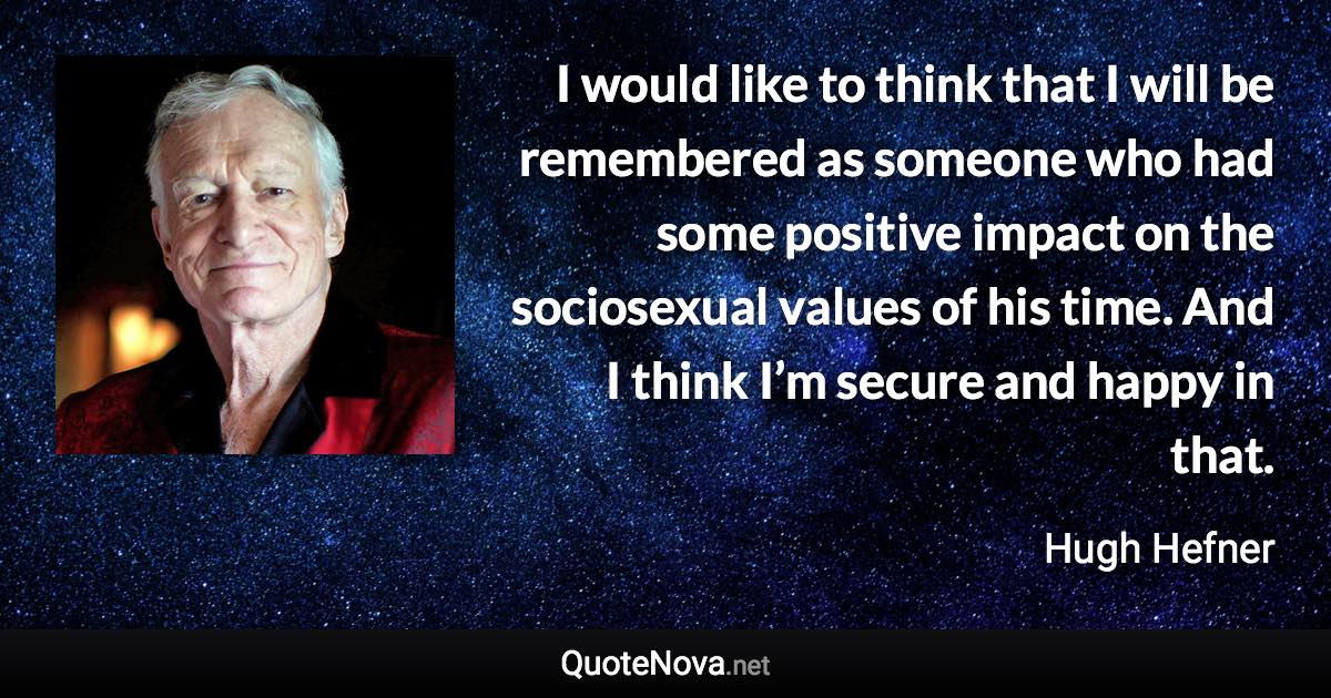 I would like to think that I will be remembered as someone who had some positive impact on the sociosexual values of his time. And I think I’m secure and happy in that. - Hugh Hefner quote