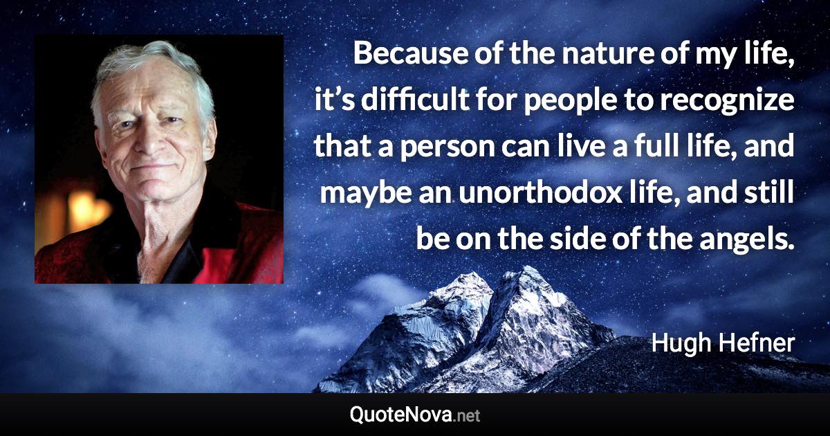 Because of the nature of my life, it’s difficult for people to recognize that a person can live a full life, and maybe an unorthodox life, and still be on the side of the angels. - Hugh Hefner quote