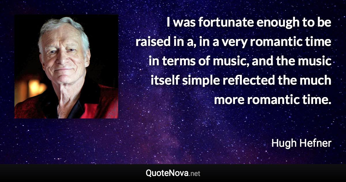 I was fortunate enough to be raised in a, in a very romantic time in terms of music, and the music itself simple reflected the much more romantic time. - Hugh Hefner quote