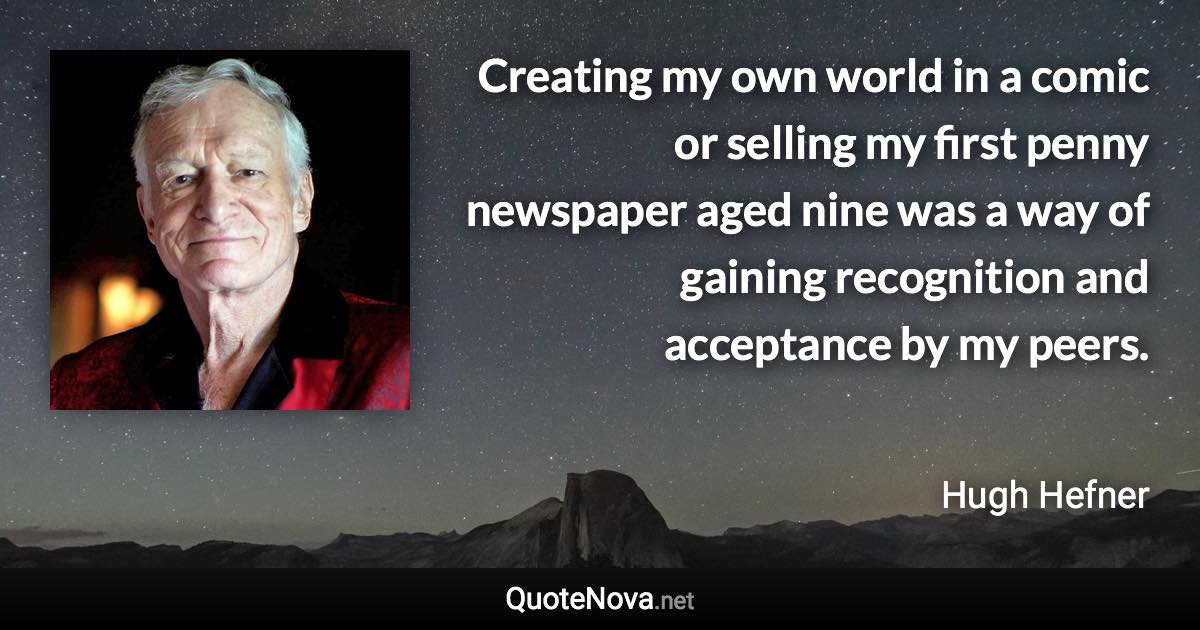 Creating my own world in a comic or selling my first penny newspaper aged nine was a way of gaining recognition and acceptance by my peers. - Hugh Hefner quote