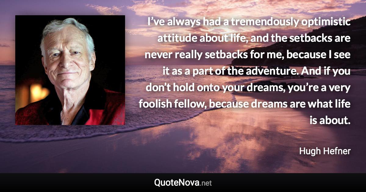I’ve always had a tremendously optimistic attitude about life, and the setbacks are never really setbacks for me, because I see it as a part of the adventure. And if you don’t hold onto your dreams, you’re a very foolish fellow, because dreams are what life is about. - Hugh Hefner quote