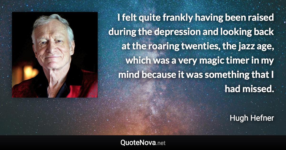 I felt quite frankly having been raised during the depression and looking back at the roaring twenties, the jazz age, which was a very magic timer in my mind because it was something that I had missed. - Hugh Hefner quote