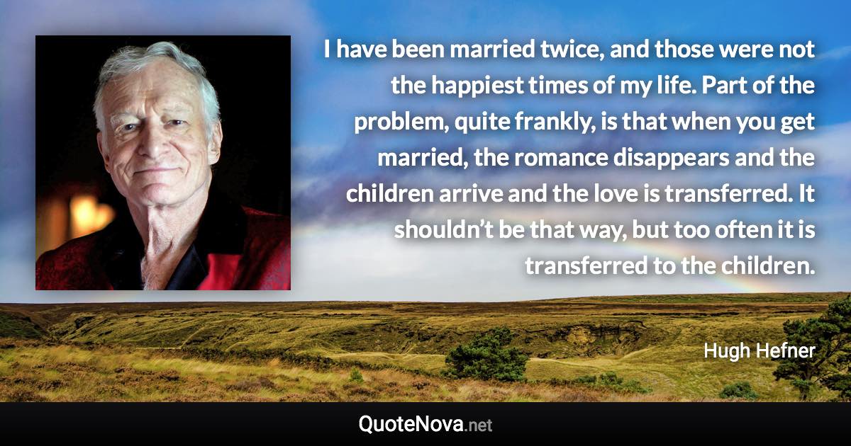 I have been married twice, and those were not the happiest times of my life. Part of the problem, quite frankly, is that when you get married, the romance disappears and the children arrive and the love is transferred. It shouldn’t be that way, but too often it is transferred to the children. - Hugh Hefner quote