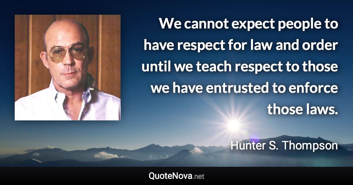 We cannot expect people to have respect for law and order until we teach respect to those we have entrusted to enforce those laws. - Hunter S. Thompson quote