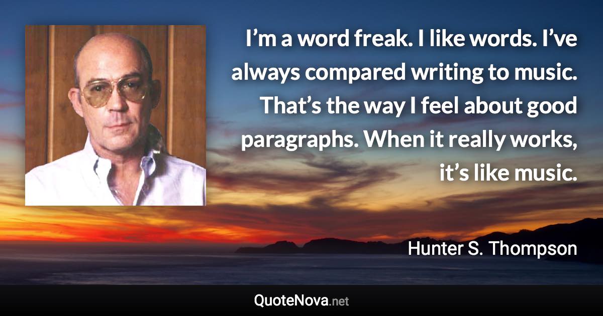 I’m a word freak. I like words. I’ve always compared writing to music. That’s the way I feel about good paragraphs. When it really works, it’s like music. - Hunter S. Thompson quote