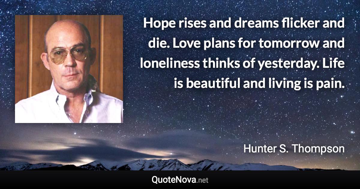 Hope rises and dreams flicker and die. Love plans for tomorrow and loneliness thinks of yesterday. Life is beautiful and living is pain. - Hunter S. Thompson quote