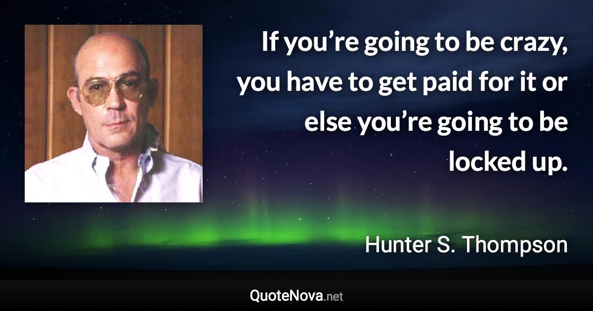 If you’re going to be crazy, you have to get paid for it or else you’re going to be locked up. - Hunter S. Thompson quote