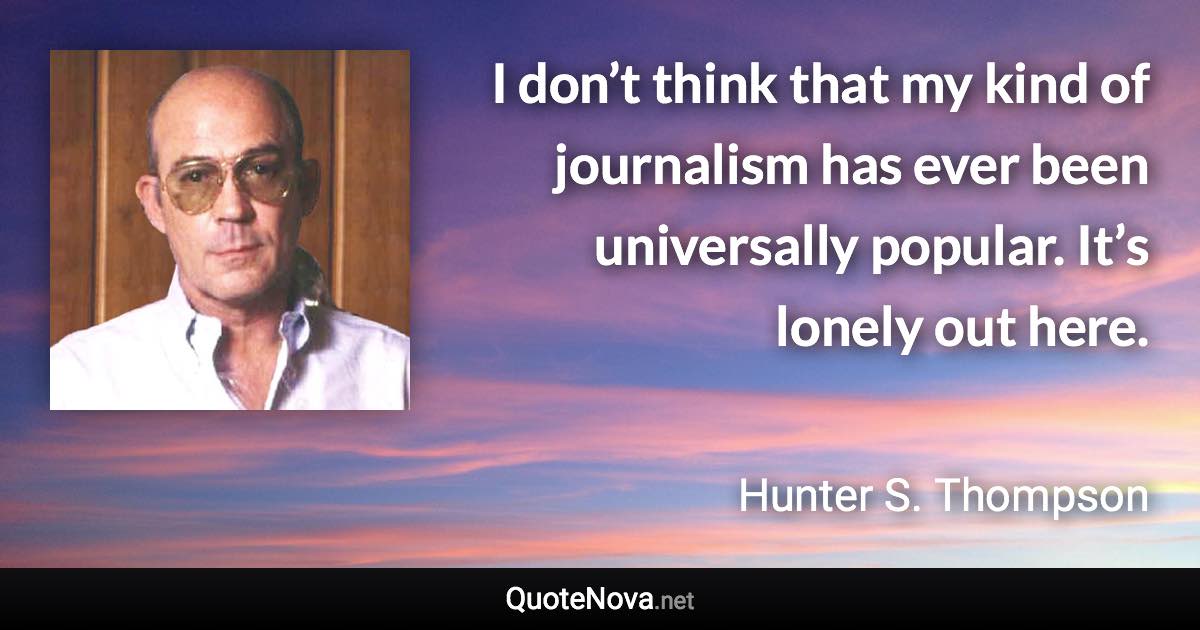 I don’t think that my kind of journalism has ever been universally popular. It’s lonely out here. - Hunter S. Thompson quote