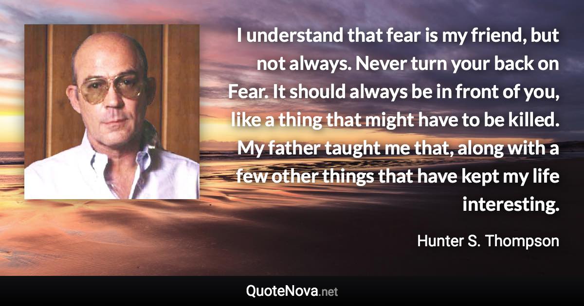 I understand that fear is my friend, but not always. Never turn your back on Fear. It should always be in front of you, like a thing that might have to be killed. My father taught me that, along with a few other things that have kept my life interesting. - Hunter S. Thompson quote