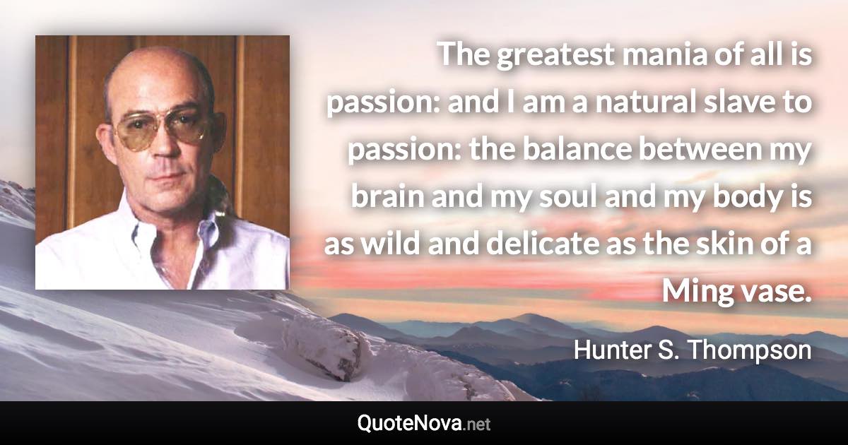 The greatest mania of all is passion: and I am a natural slave to passion: the balance between my brain and my soul and my body is as wild and delicate as the skin of a Ming vase. - Hunter S. Thompson quote