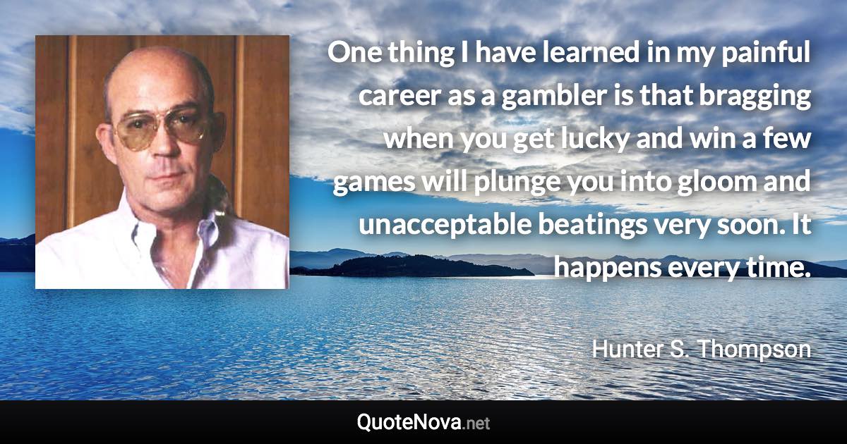 One thing I have learned in my painful career as a gambler is that bragging when you get lucky and win a few games will plunge you into gloom and unacceptable beatings very soon. It happens every time. - Hunter S. Thompson quote