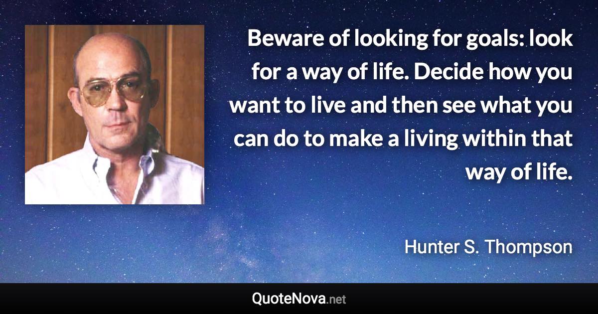 Beware of looking for goals: look for a way of life. Decide how you want to live and then see what you can do to make a living within that way of life. - Hunter S. Thompson quote