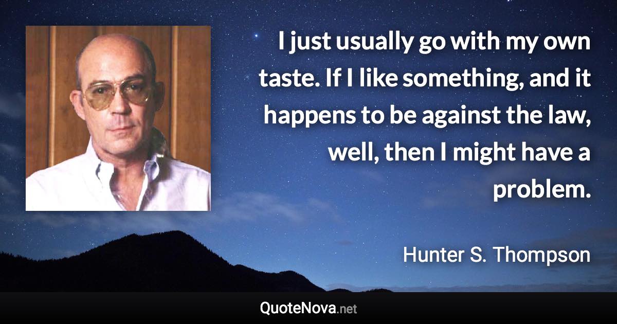 I just usually go with my own taste. If I like something, and it happens to be against the law, well, then I might have a problem. - Hunter S. Thompson quote