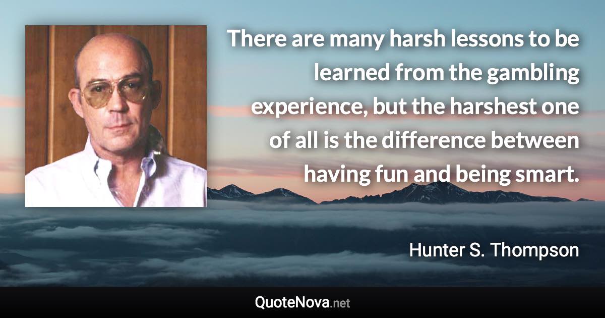 There are many harsh lessons to be learned from the gambling experience, but the harshest one of all is the difference between having fun and being smart. - Hunter S. Thompson quote