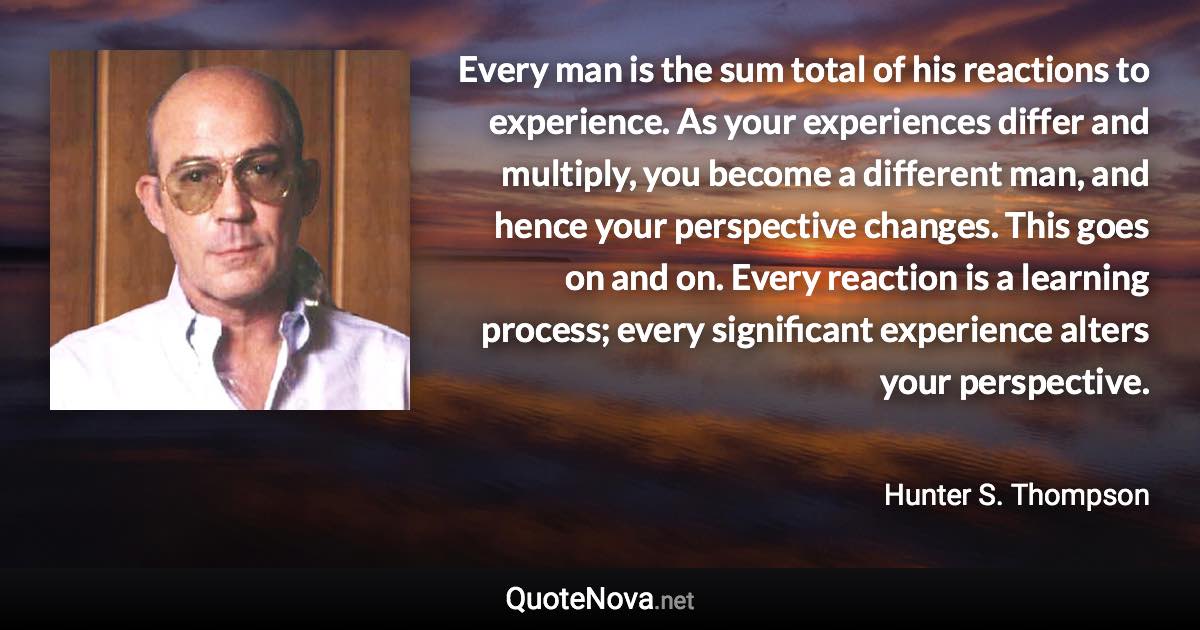 Every man is the sum total of his reactions to experience. As your experiences differ and multiply, you become a different man, and hence your perspective changes. This goes on and on. Every reaction is a learning process; every significant experience alters your perspective. - Hunter S. Thompson quote