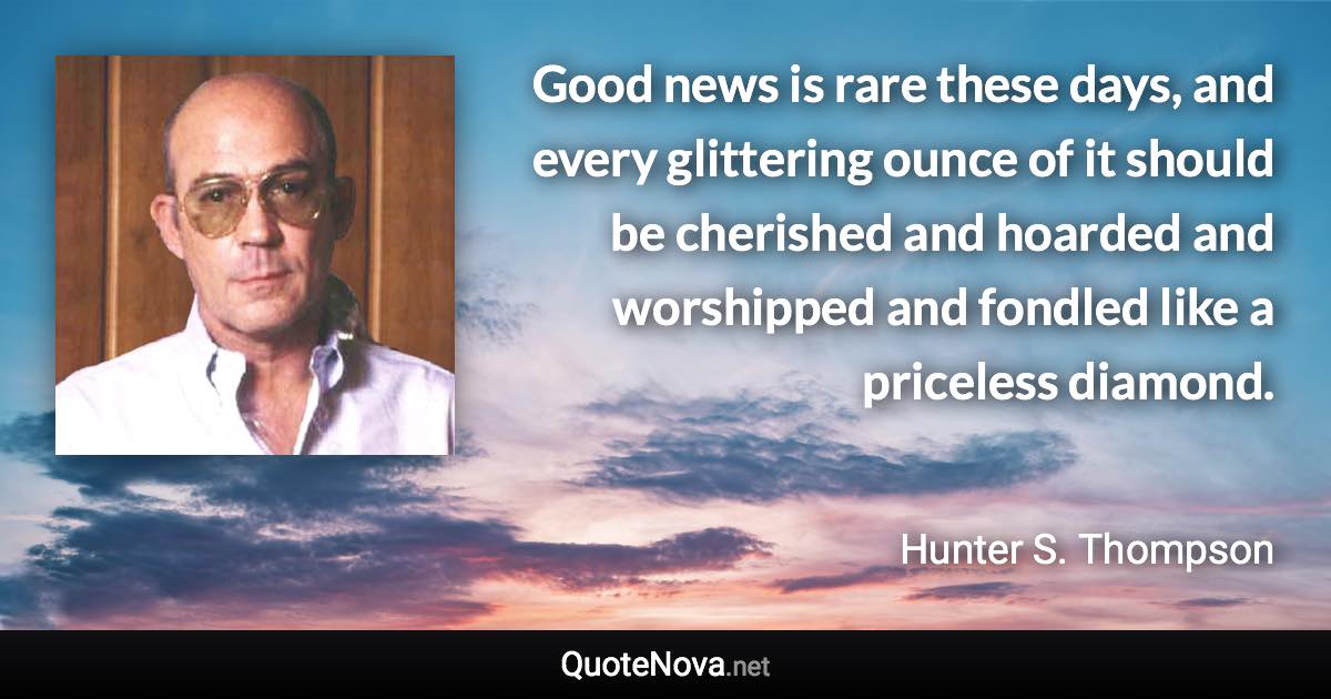 Good news is rare these days, and every glittering ounce of it should be cherished and hoarded and worshipped and fondled like a priceless diamond. - Hunter S. Thompson quote