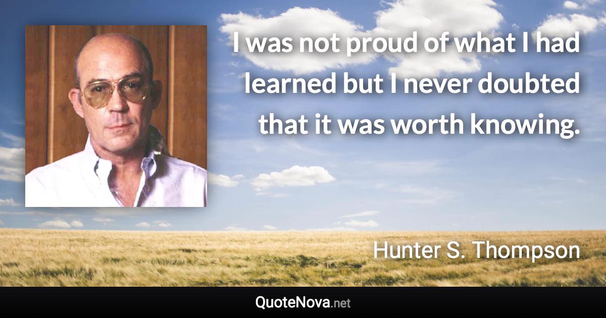 I was not proud of what I had learned but I never doubted that it was worth knowing. - Hunter S. Thompson quote