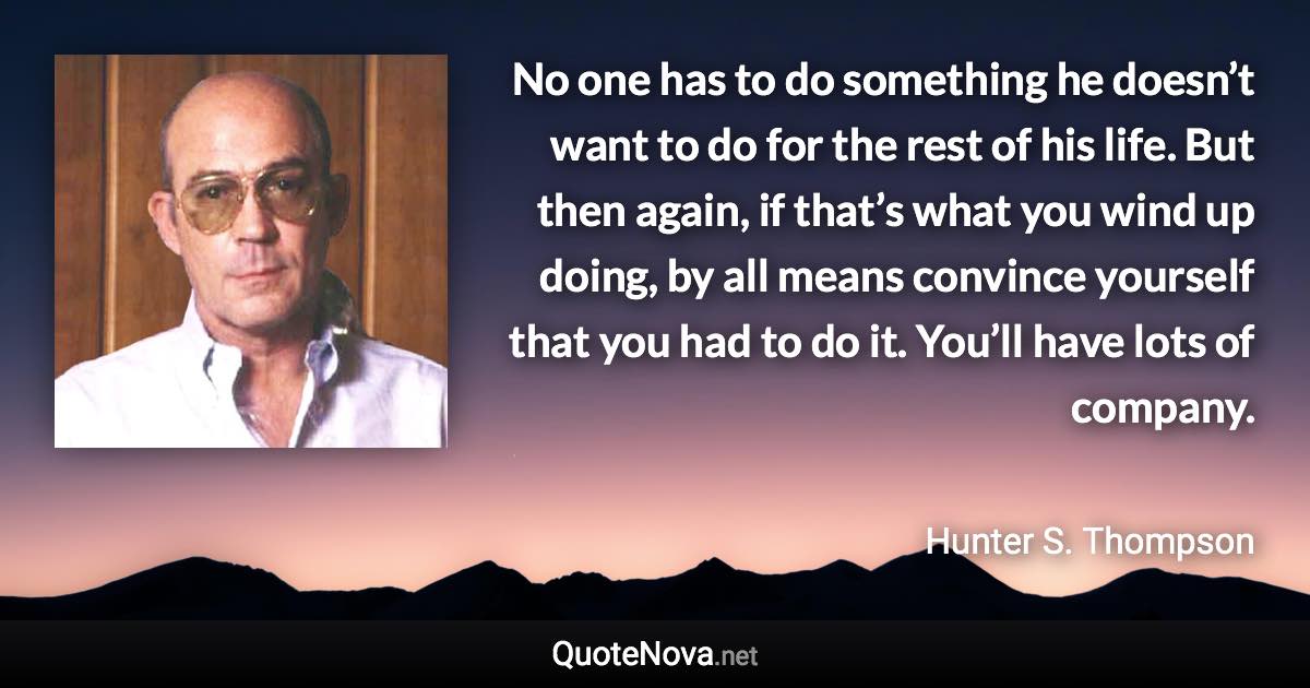 No one has to do something he doesn’t want to do for the rest of his life. But then again, if that’s what you wind up doing, by all means convince yourself that you had to do it. You’ll have lots of company. - Hunter S. Thompson quote