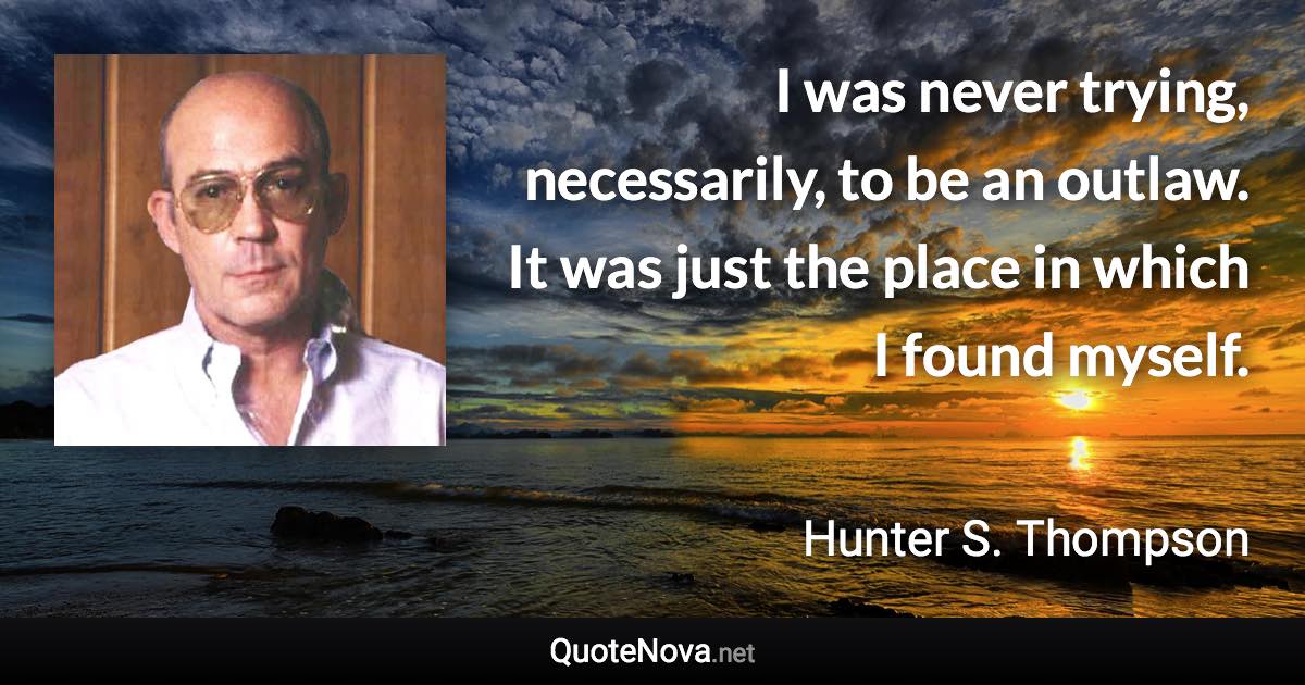 I was never trying, necessarily, to be an outlaw. It was just the place in which I found myself. - Hunter S. Thompson quote