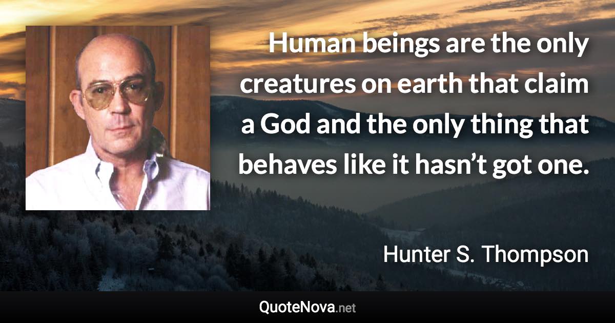 Human beings are the only creatures on earth that claim a God and the only thing that behaves like it hasn’t got one. - Hunter S. Thompson quote