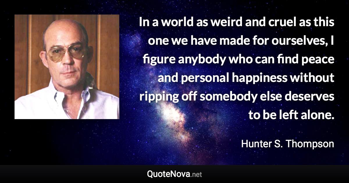 In a world as weird and cruel as this one we have made for ourselves, I figure anybody who can find peace and personal happiness without ripping off somebody else deserves to be left alone. - Hunter S. Thompson quote