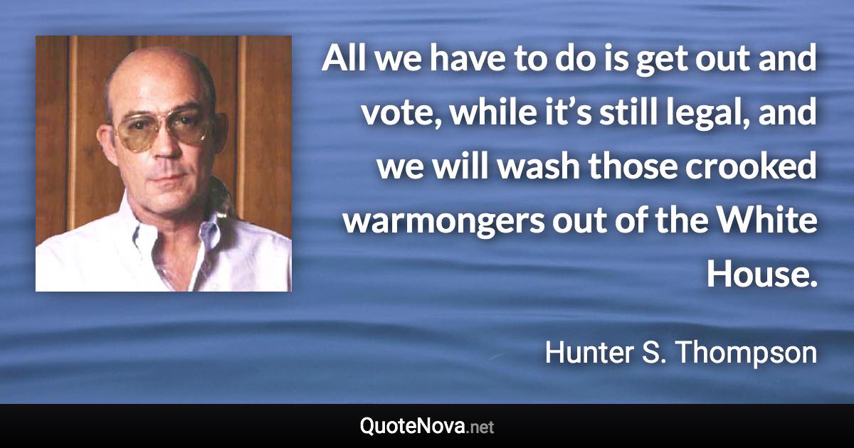 All we have to do is get out and vote, while it’s still legal, and we will wash those crooked warmongers out of the White House. - Hunter S. Thompson quote