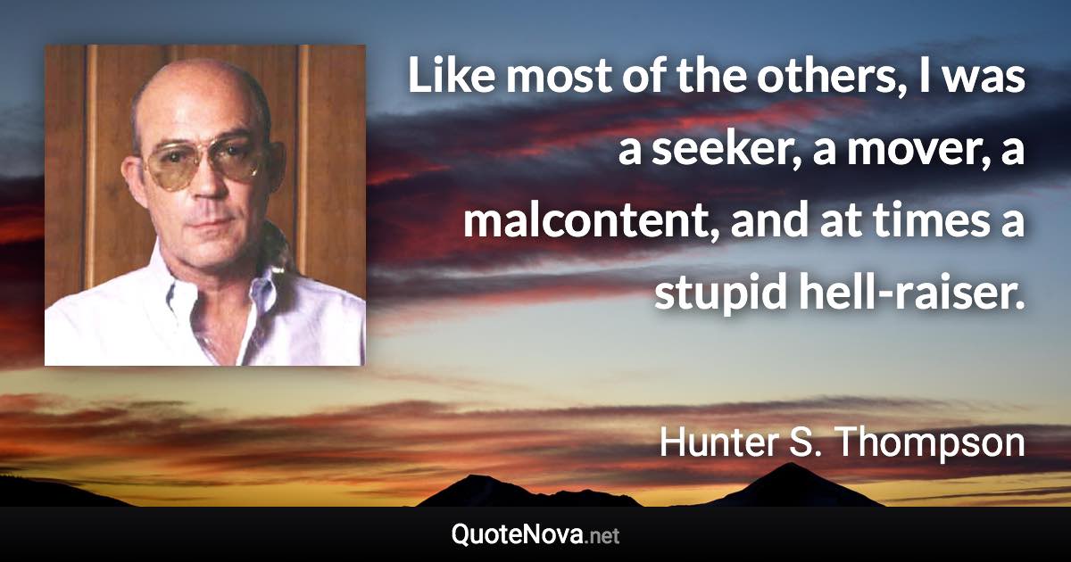 Like most of the others, I was a seeker, a mover, a malcontent, and at times a stupid hell-raiser. - Hunter S. Thompson quote