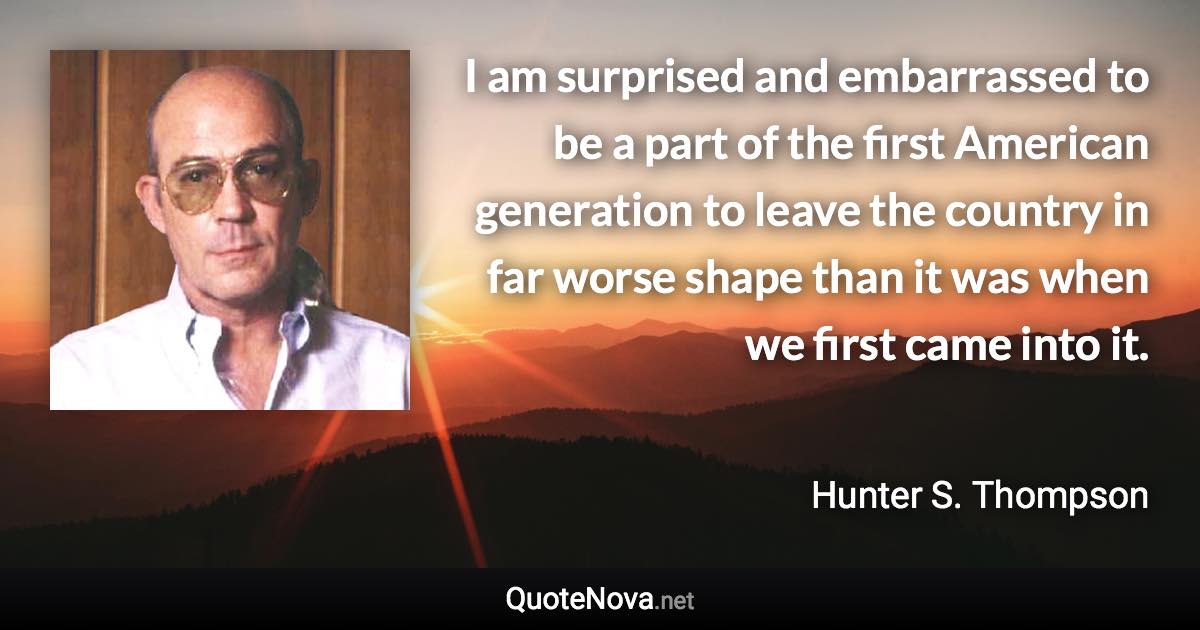 I am surprised and embarrassed to be a part of the first American generation to leave the country in far worse shape than it was when we first came into it. - Hunter S. Thompson quote