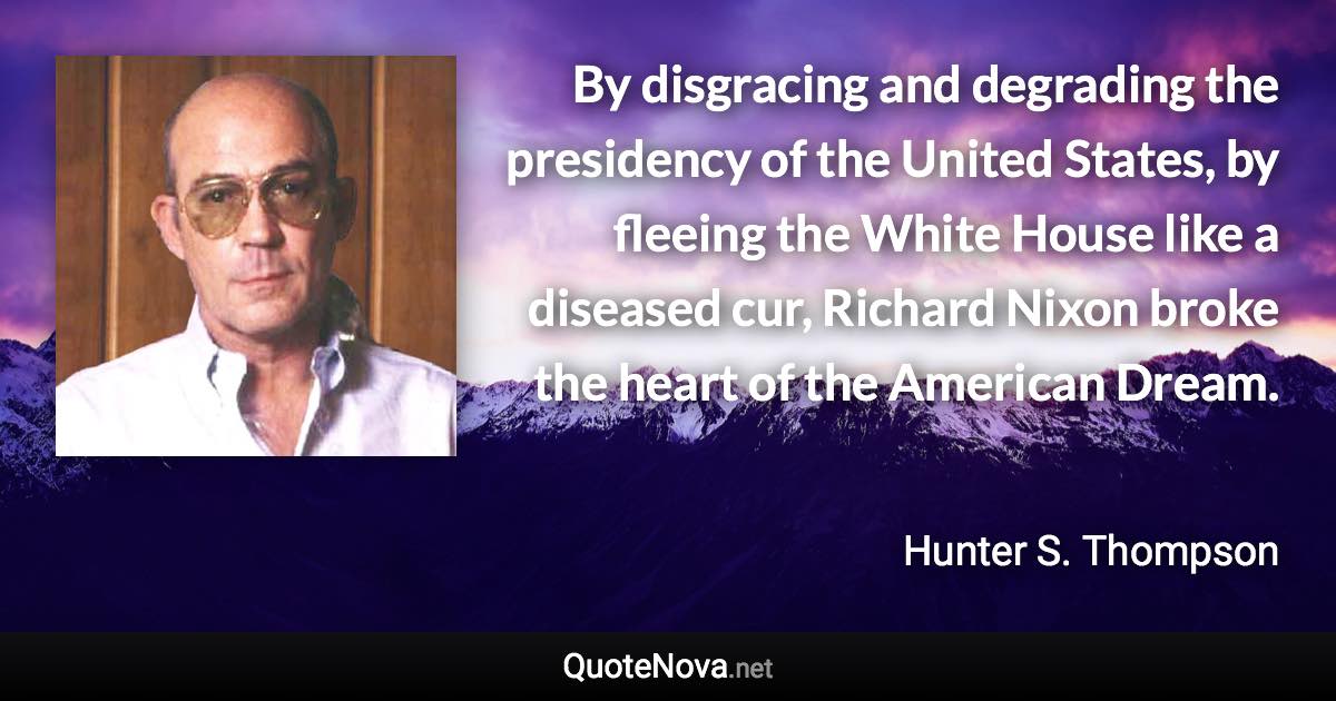 By disgracing and degrading the presidency of the United States, by fleeing the White House like a diseased cur, Richard Nixon broke the heart of the American Dream. - Hunter S. Thompson quote
