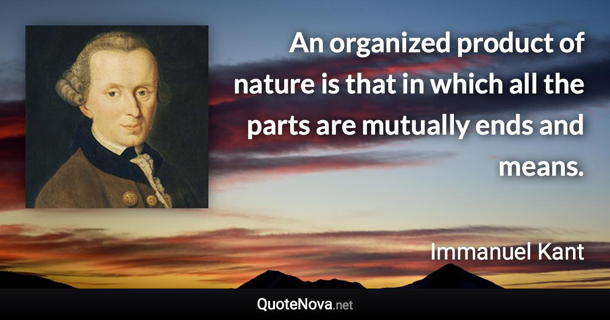 An organized product of nature is that in which all the parts are mutually ends and means. - Immanuel Kant quote