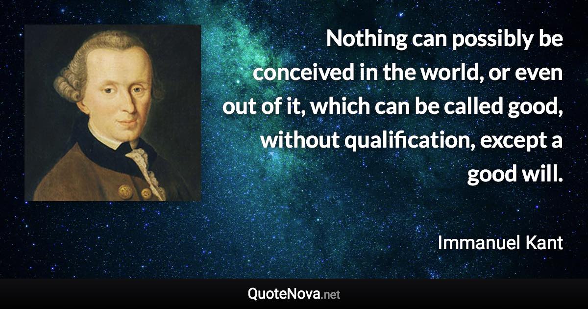 Nothing can possibly be conceived in the world, or even out of it, which can be called good, without qualification, except a good will. - Immanuel Kant quote