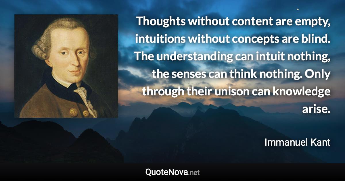 Thoughts without content are empty, intuitions without concepts are blind. The understanding can intuit nothing, the senses can think nothing. Only through their unison can knowledge arise. - Immanuel Kant quote