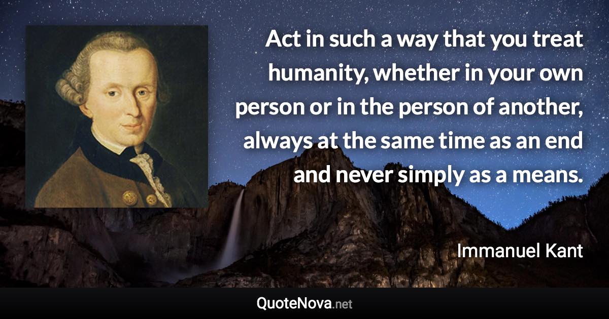 Act in such a way that you treat humanity, whether in your own person or in the person of another, always at the same time as an end and never simply as a means. - Immanuel Kant quote