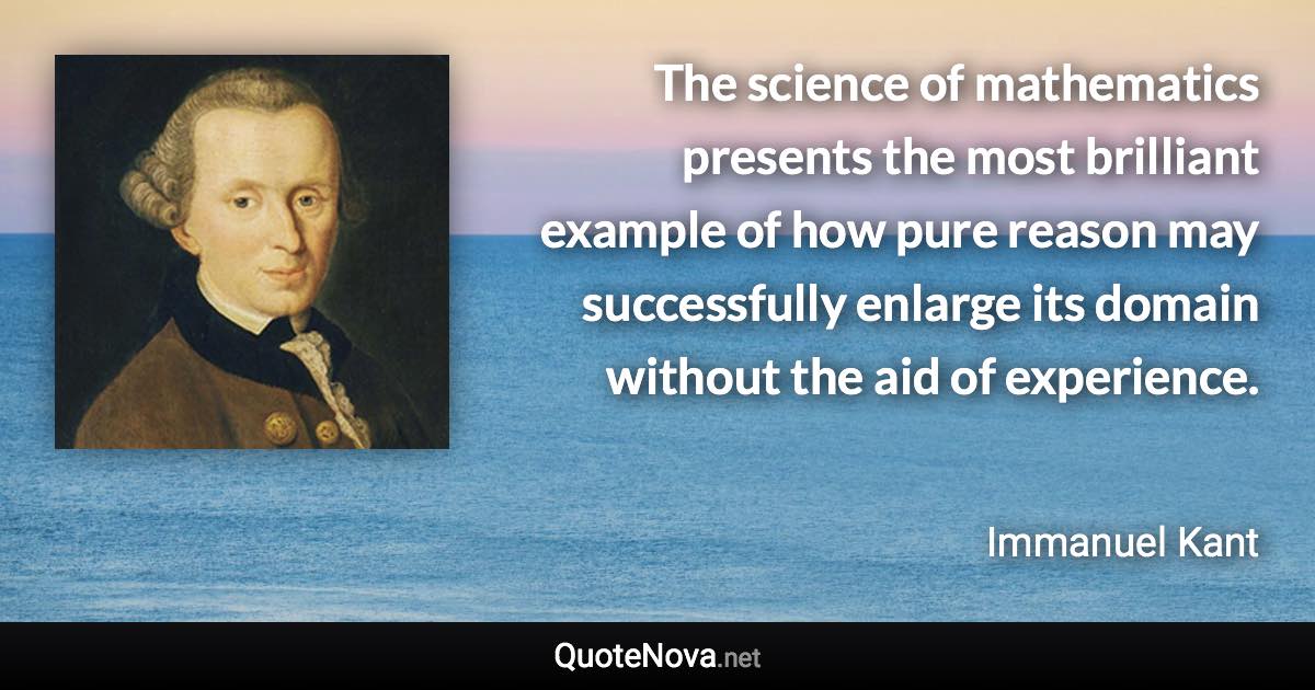 The science of mathematics presents the most brilliant example of how pure reason may successfully enlarge its domain without the aid of experience. - Immanuel Kant quote