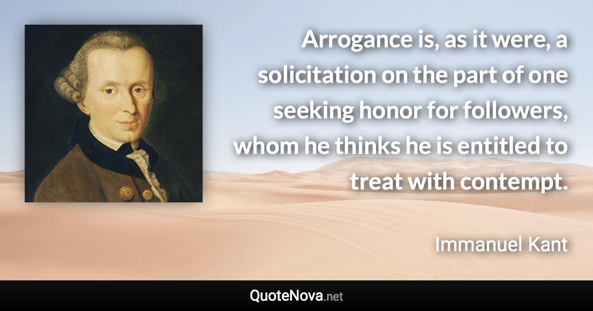Arrogance is, as it were, a solicitation on the part of one seeking honor for followers, whom he thinks he is entitled to treat with contempt. - Immanuel Kant quote