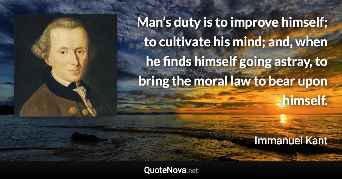 Man’s duty is to improve himself; to cultivate his mind; and, when he finds himself going astray, to bring the moral law to bear upon himself. - Immanuel Kant quote