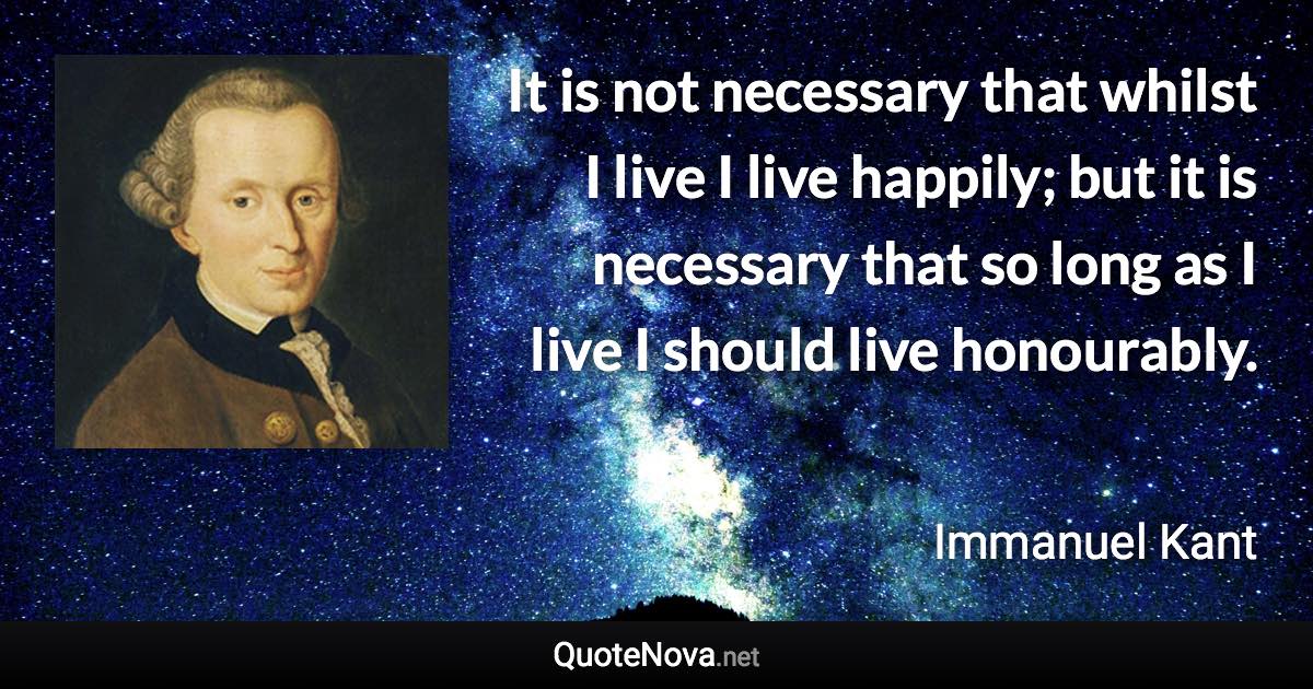 It is not necessary that whilst I live I live happily; but it is necessary that so long as I live I should live honourably. - Immanuel Kant quote