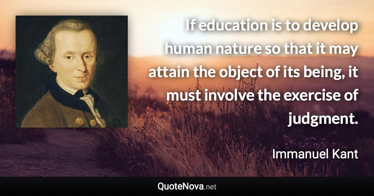 If education is to develop human nature so that it may attain the object of its being, it must involve the exercise of judgment. - Immanuel Kant quote