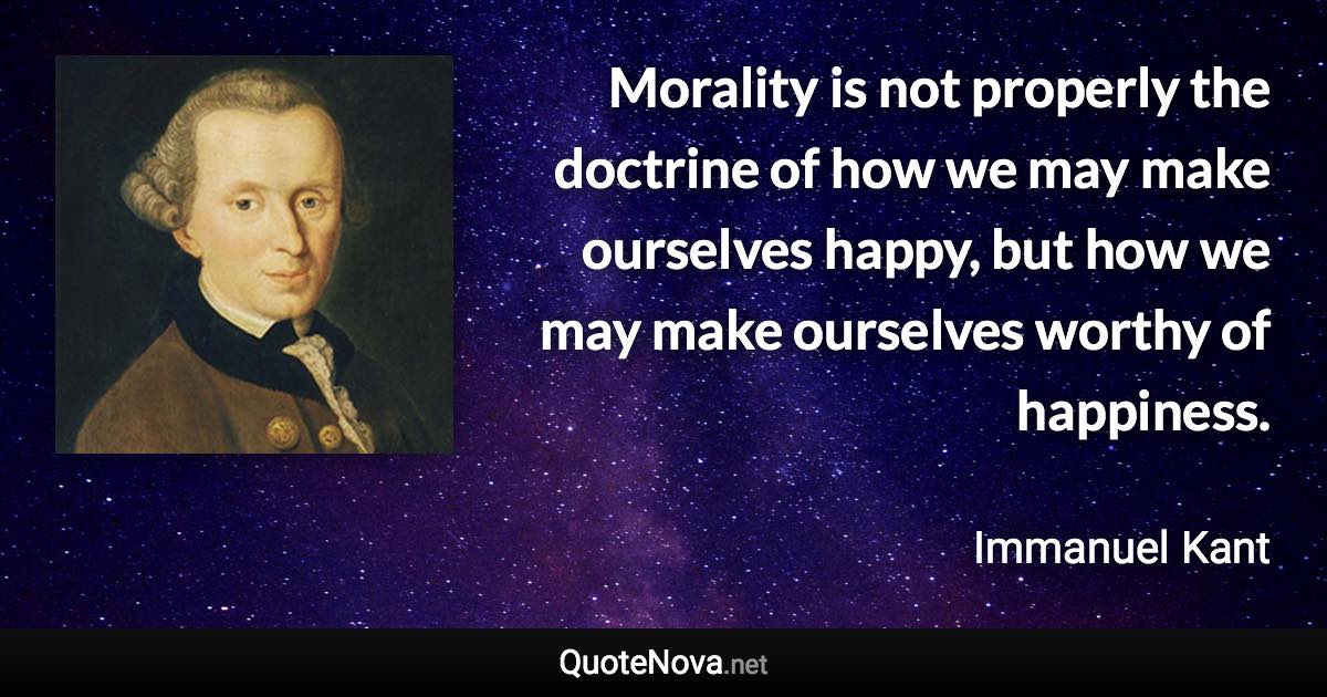 Morality is not properly the doctrine of how we may make ourselves happy, but how we may make ourselves worthy of happiness. - Immanuel Kant quote