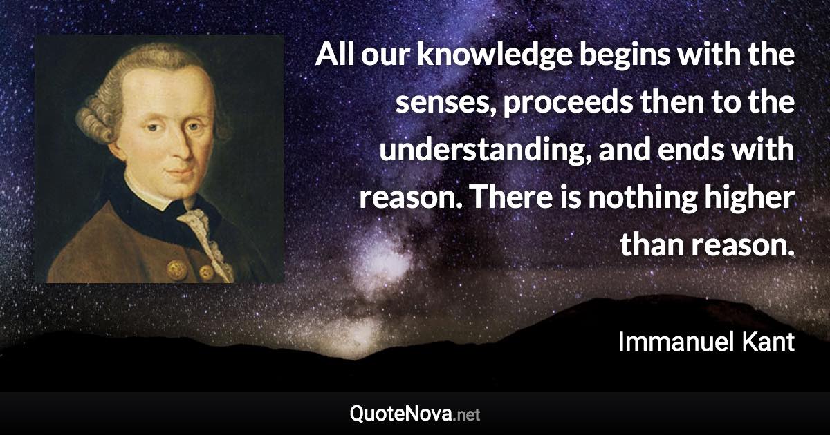 All our knowledge begins with the senses, proceeds then to the understanding, and ends with reason. There is nothing higher than reason. - Immanuel Kant quote