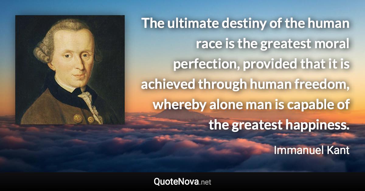 The ultimate destiny of the human race is the greatest moral perfection, provided that it is achieved through human freedom, whereby alone man is capable of the greatest happiness. - Immanuel Kant quote