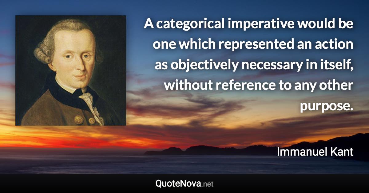 A categorical imperative would be one which represented an action as objectively necessary in itself, without reference to any other purpose. - Immanuel Kant quote