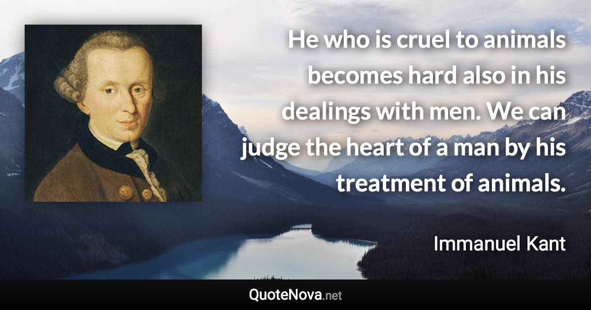 He who is cruel to animals becomes hard also in his dealings with men. We can judge the heart of a man by his treatment of animals. - Immanuel Kant quote