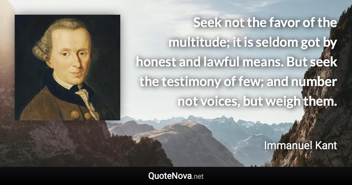 Seek not the favor of the multitude; it is seldom got by honest and lawful means. But seek the testimony of few; and number not voices, but weigh them. - Immanuel Kant quote