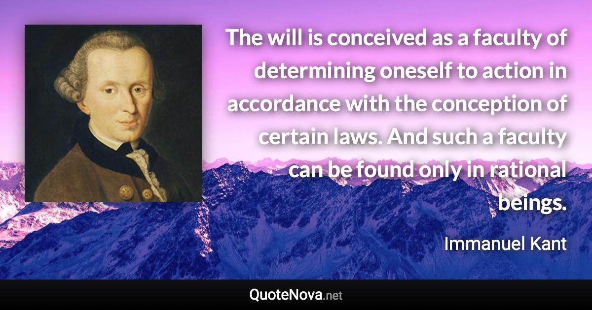 The will is conceived as a faculty of determining oneself to action in accordance with the conception of certain laws. And such a faculty can be found only in rational beings. - Immanuel Kant quote