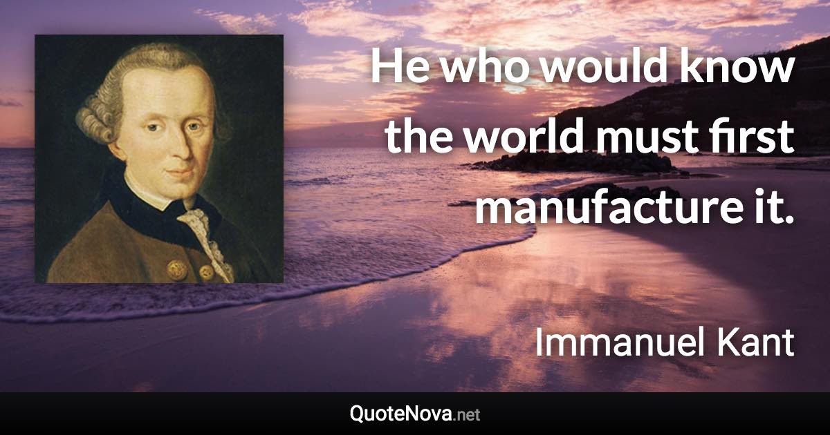 He who would know the world must first manufacture it. - Immanuel Kant quote