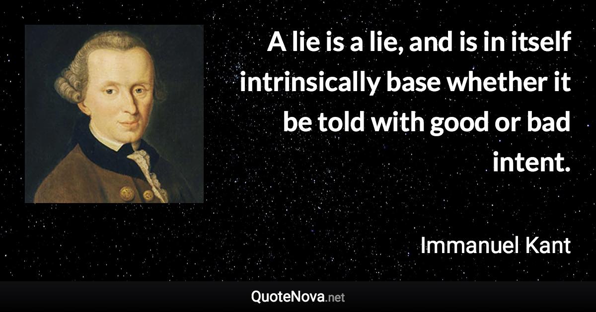 A lie is a lie, and is in itself intrinsically base whether it be told with good or bad intent. - Immanuel Kant quote