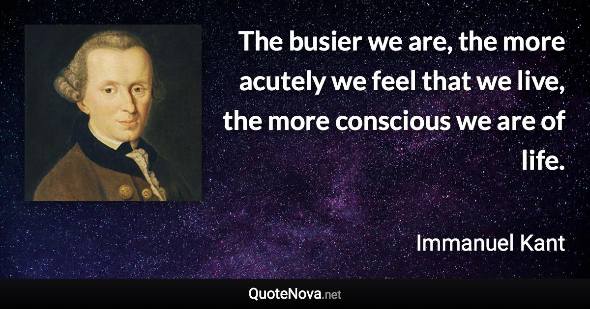 The busier we are, the more acutely we feel that we live, the more conscious we are of life. - Immanuel Kant quote