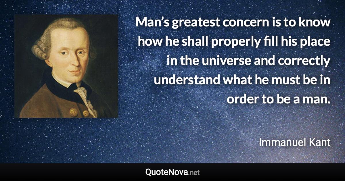 Man’s greatest concern is to know how he shall properly fill his place in the universe and correctly understand what he must be in order to be a man. - Immanuel Kant quote